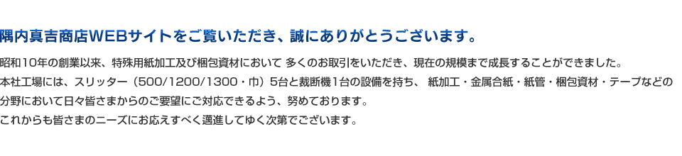 隅内真吉商店WEBサイトをご覧いただき、誠にありがとうございます。昭和10年の創業以来、特殊用紙加工及び梱包資材において多くのお取引をいただき、現在の規模まで成長することができました。本社工場には、スリッター（500/1200/1300・巾）5台と裁断機1台の設備を持ち、紙加工・金属合紙・紙管・梱包資材・テープなどの分野において日々皆さまからのご要望にご対応できるよう、努めております。これからも皆さまのニーズにお応えすべく邁進してゆく次第でございます。